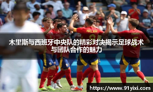 木里斯与西班牙中央队的精彩对决揭示足球战术与团队合作的魅力